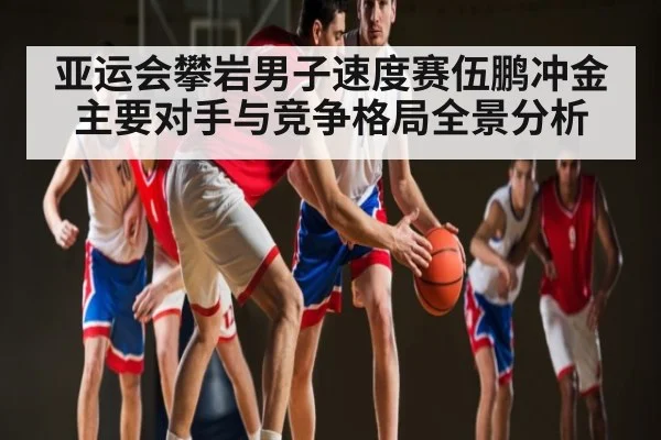 亚运会攀岩男子速度赛伍鹏冲金主要对手与竞争格局全景分析